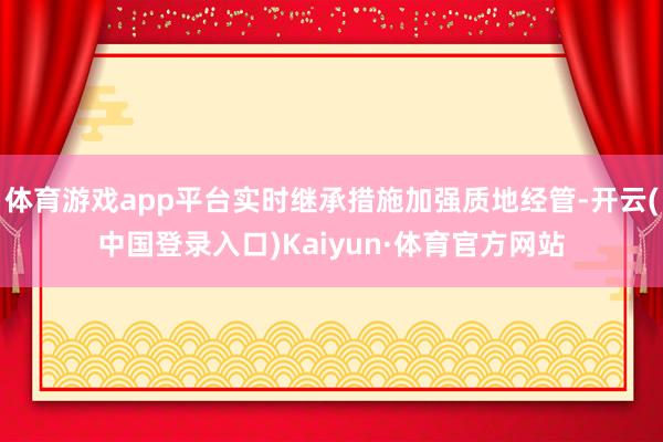体育游戏app平台实时继承措施加强质地经管-开云(中国登录入口)Kaiyun·体育官方网站