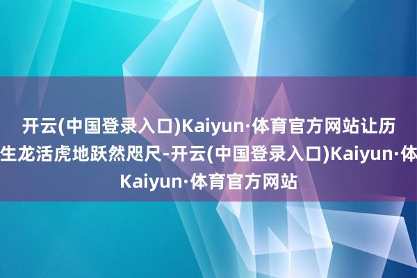 开云(中国登录入口)Kaiyun·体育官方网站让历史东谈主物生龙活虎地跃然咫尺-开云(中国登录入口)Kaiyun·体育官方网站