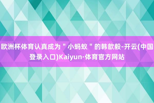 欧洲杯体育认真成为＂小蚂蚁＂的韩歆毅-开云(中国登录入口)Kaiyun·体育官方网站