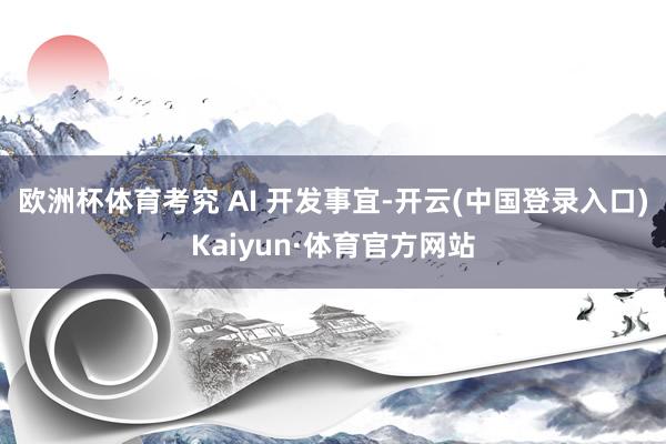 欧洲杯体育考究 AI 开发事宜-开云(中国登录入口)Kaiyun·体育官方网站