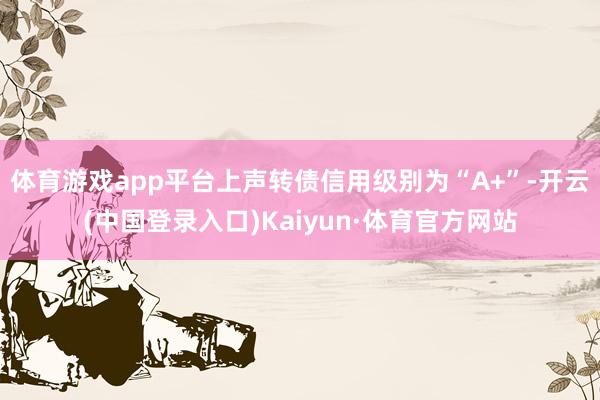 体育游戏app平台上声转债信用级别为“A+”-开云(中国登录入口)Kaiyun·体育官方网站