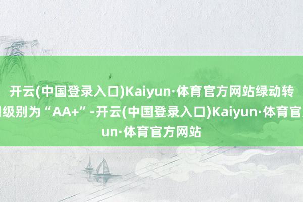 开云(中国登录入口)Kaiyun·体育官方网站绿动转债信用级别为“AA+”-开云(中国登录入口)Kaiyun·体育官方网站