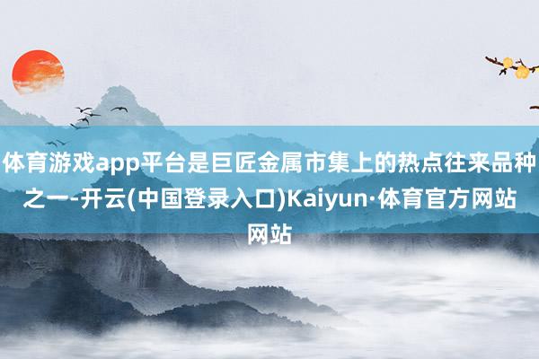 体育游戏app平台是巨匠金属市集上的热点往来品种之一-开云(中国登录入口)Kaiyun·体育官方网站