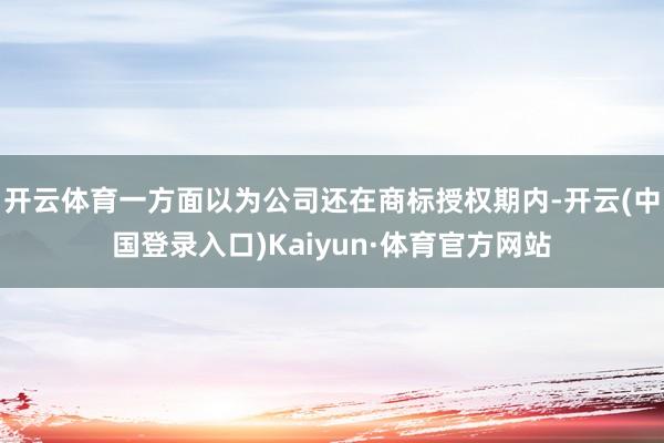 开云体育一方面以为公司还在商标授权期内-开云(中国登录入口)Kaiyun·体育官方网站