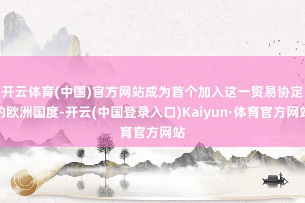 开云体育(中国)官方网站成为首个加入这一贸易协定的欧洲国度-开云(中国登录入口)Kaiyun·体育官方网站