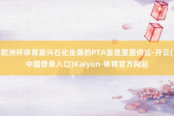 欧洲杯体育嘉兴石化坐蓐的PTA皆是里面供应-开云(中国登录入口)Kaiyun·体育官方网站