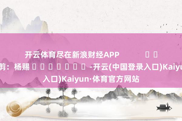 开云体育尽在新浪财经APP            						包袱裁剪：杨赐 							-开云(中国登录入口)Kaiyun·体育官方网站