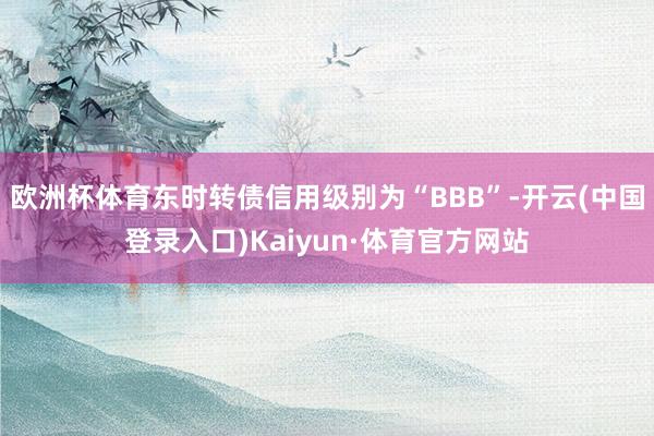 欧洲杯体育东时转债信用级别为“BBB”-开云(中国登录入口)Kaiyun·体育官方网站
