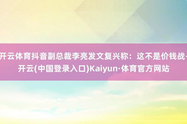 开云体育抖音副总裁李亮发文复兴称：这不是价钱战-开云(中国登录入口)Kaiyun·体育官方网站