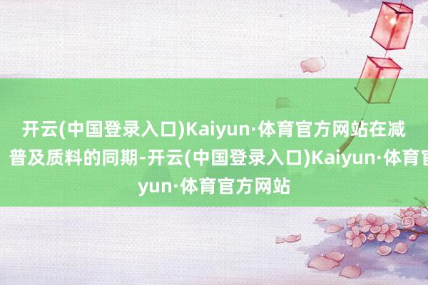 开云(中国登录入口)Kaiyun·体育官方网站在减少浮滥、普及质料的同期-开云(中国登录入口)Kaiyun·体育官方网站