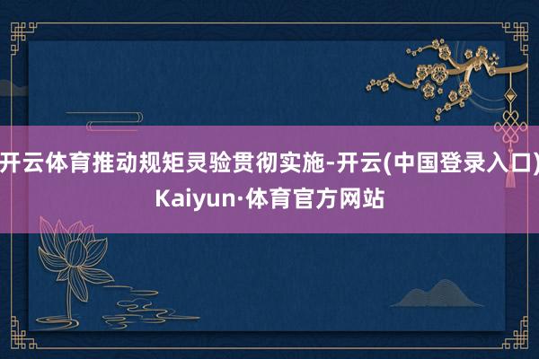 开云体育推动规矩灵验贯彻实施-开云(中国登录入口)Kaiyun·体育官方网站