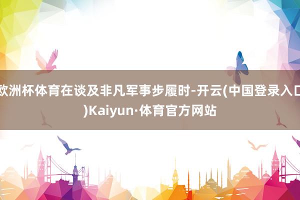 欧洲杯体育在谈及非凡军事步履时-开云(中国登录入口)Kaiyun·体育官方网站