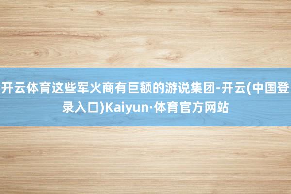 开云体育这些军火商有巨额的游说集团-开云(中国登录入口)Kaiyun·体育官方网站