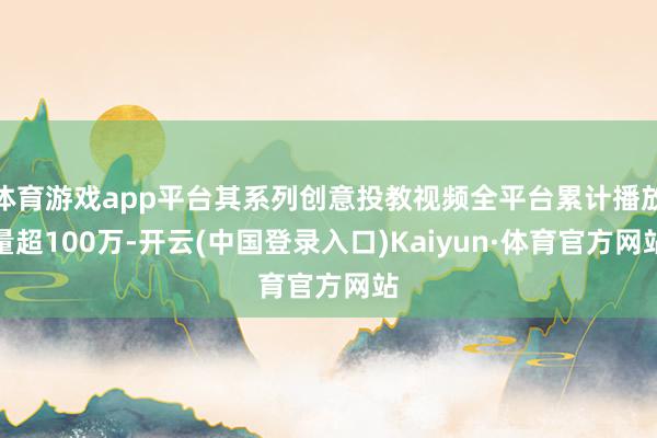 体育游戏app平台其系列创意投教视频全平台累计播放量超100万-开云(中国登录入口)Kaiyun·体育官方网站