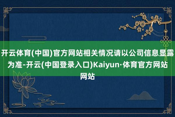 开云体育(中国)官方网站相关情况请以公司信息显露为准-开云(中国登录入口)Kaiyun·体育官方网站