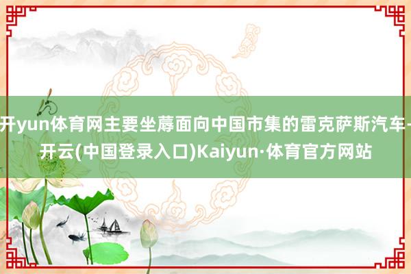 开yun体育网主要坐蓐面向中国市集的雷克萨斯汽车-开云(中国登录入口)Kaiyun·体育官方网站