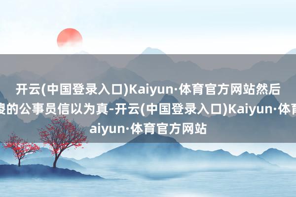 开云(中国登录入口)Kaiyun·体育官方网站然后有一些傻傻的公事员信以为真-开云(中国登录入口)Kaiyun·体育官方网站