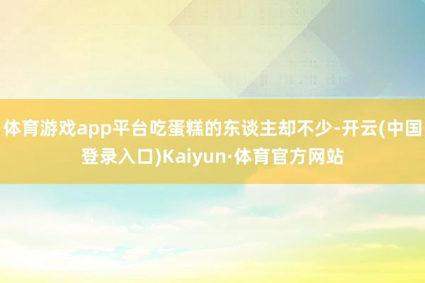体育游戏app平台吃蛋糕的东谈主却不少-开云(中国登录入口)Kaiyun·体育官方网站