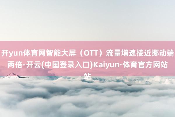 开yun体育网智能大屏（OTT）流量增速接近挪动端两倍-开云(中国登录入口)Kaiyun·体育官方网站