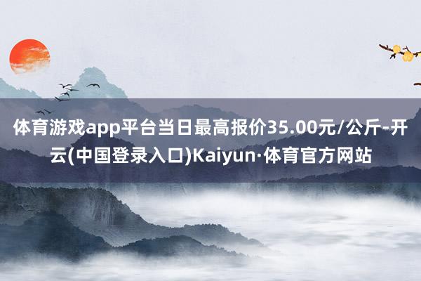 体育游戏app平台当日最高报价35.00元/公斤-开云(中国登录入口)Kaiyun·体育官方网站