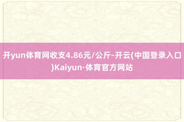 开yun体育网收支4.86元/公斤-开云(中国登录入口)Kaiyun·体育官方网站