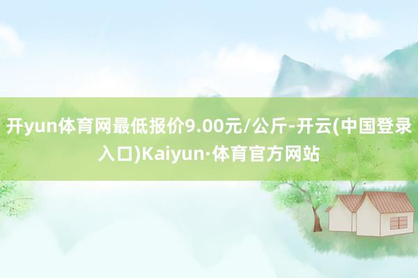 开yun体育网最低报价9.00元/公斤-开云(中国登录入口)Kaiyun·体育官方网站