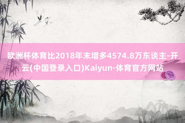 欧洲杯体育比2018年末增多4574.8万东谈主-开云(中国登录入口)Kaiyun·体育官方网站