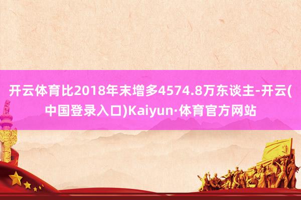 开云体育比2018年末增多4574.8万东谈主-开云(中国登录入口)Kaiyun·体育官方网站