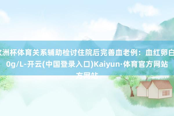 欧洲杯体育关系辅助检讨住院后完善血老例：血红卵白80g/L-开云(中国登录入口)Kaiyun·体育官方网站