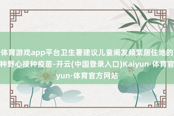 体育游戏app平台卫生署建议儿童阐发频繁居住地的免疫接种野心接种疫苗-开云(中国登录入口)Kaiyun·体育官方网站