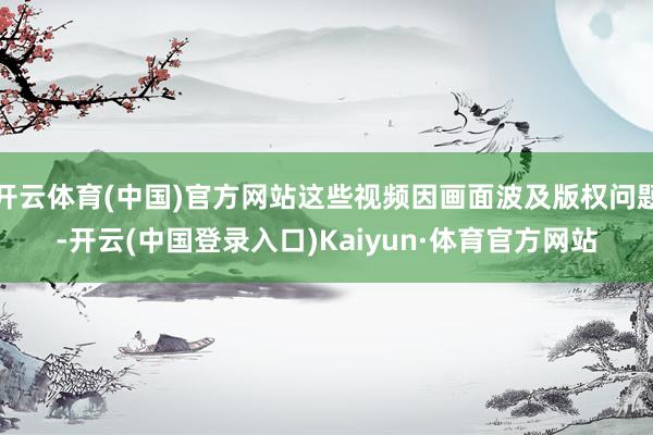 开云体育(中国)官方网站这些视频因画面波及版权问题-开云(中国登录入口)Kaiyun·体育官方网站