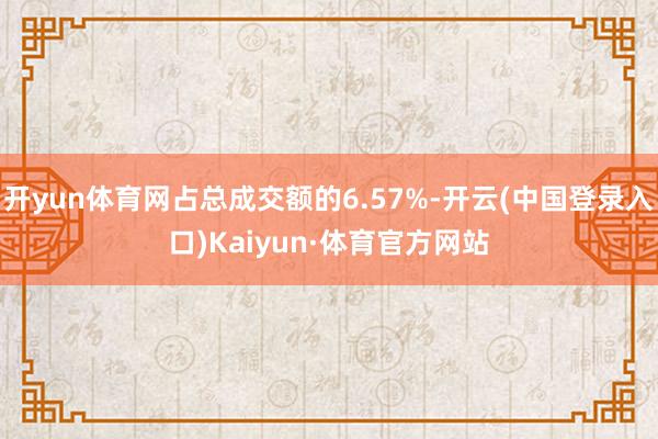 开yun体育网占总成交额的6.57%-开云(中国登录入口)Kaiyun·体育官方网站