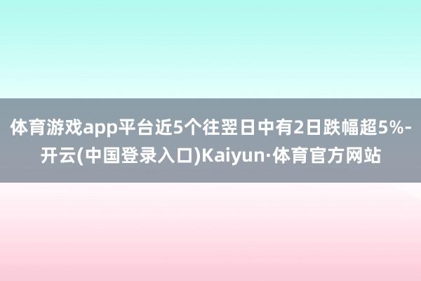 体育游戏app平台近5个往翌日中有2日跌幅超5%-开云(中国登录入口)Kaiyun·体育官方网站