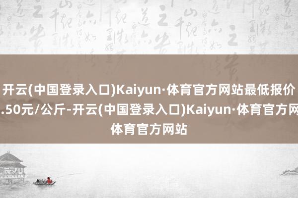 开云(中国登录入口)Kaiyun·体育官方网站最低报价12.50元/公斤-开云(中国登录入口)Kaiyun·体育官方网站