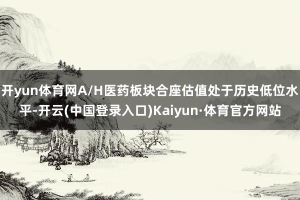 开yun体育网A/H医药板块合座估值处于历史低位水平-开云(中国登录入口)Kaiyun·体育官方网站
