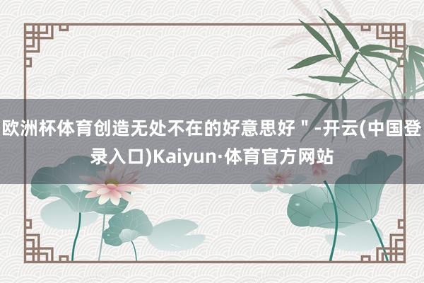 欧洲杯体育创造无处不在的好意思好＂-开云(中国登录入口)Kaiyun·体育官方网站