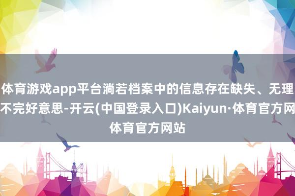体育游戏app平台淌若档案中的信息存在缺失、无理或不完好意思-开云(中国登录入口)Kaiyun·体育官方网站