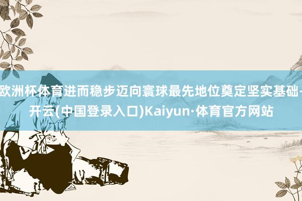 欧洲杯体育进而稳步迈向寰球最先地位奠定坚实基础-开云(中国登录入口)Kaiyun·体育官方网站