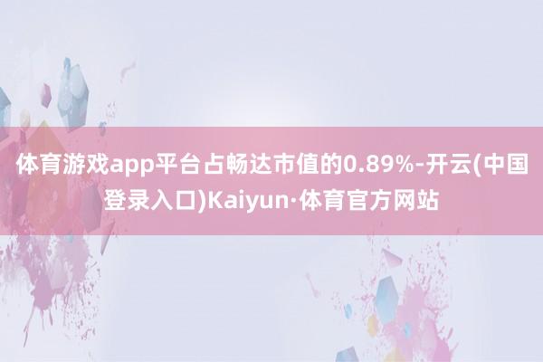 体育游戏app平台占畅达市值的0.89%-开云(中国登录入口)Kaiyun·体育官方网站