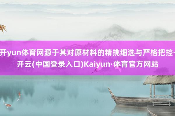 开yun体育网源于其对原材料的精挑细选与严格把控-开云(中国登录入口)Kaiyun·体育官方网站