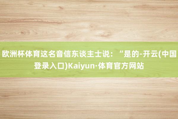 欧洲杯体育这名音信东谈主士说：“是的-开云(中国登录入口)Kaiyun·体育官方网站