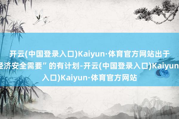 开云(中国登录入口)Kaiyun·体育官方网站出于对好意思国“经济安全需要”的有计划-开云(中国登录入口)Kaiyun·体育官方网站