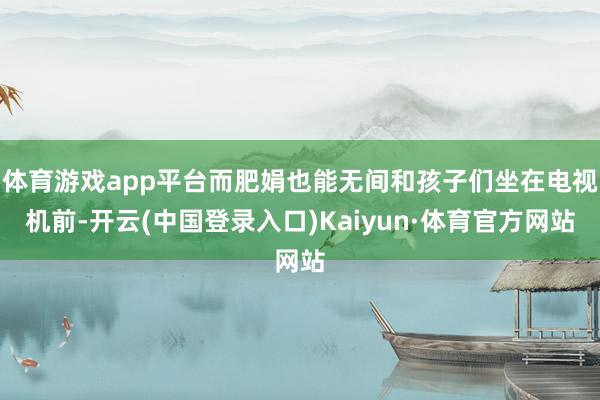体育游戏app平台而肥娟也能无间和孩子们坐在电视机前-开云(中国登录入口)Kaiyun·体育官方网站