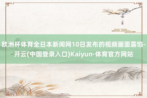 欧洲杯体育全日本新闻网10日发布的视频画面露馅-开云(中国登录入口)Kaiyun·体育官方网站