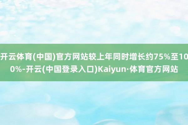 开云体育(中国)官方网站较上年同时增长约75%至100%-开云(中国登录入口)Kaiyun·体育官方网站