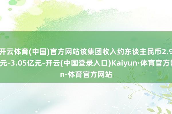 开云体育(中国)官方网站该集团收入约东谈主民币2.95亿元-3.05亿元-开云(中国登录入口)Kaiyun·体育官方网站