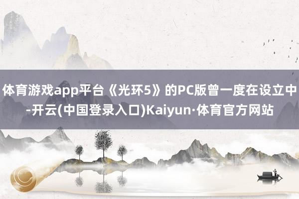 体育游戏app平台《光环5》的PC版曾一度在设立中-开云(中国登录入口)Kaiyun·体育官方网站