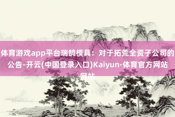 体育游戏app平台瑞鹄模具：对于拓荒全资子公司的公告-开云(中国登录入口)Kaiyun·体育官方网站