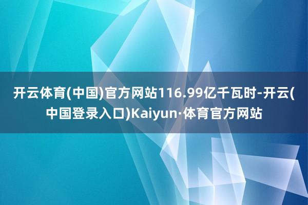 开云体育(中国)官方网站116.99亿千瓦时-开云(中国登录入口)Kaiyun·体育官方网站