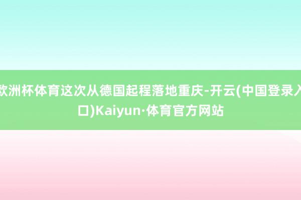 欧洲杯体育这次从德国起程落地重庆-开云(中国登录入口)Kaiyun·体育官方网站
